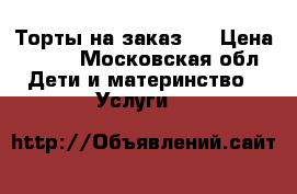 Торты на заказ.  › Цена ­ 800 - Московская обл. Дети и материнство » Услуги   